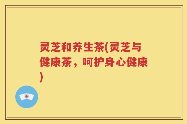 灵芝和养生茶(灵芝与健康茶,呵护身心健康) 灵芝和养生茶(灵芝与健康茶,呵护身心健康)