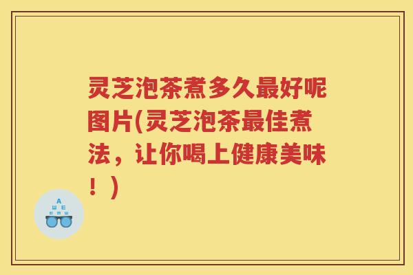 灵芝泡茶煮多久最好呢图片(灵芝泡茶最佳煮法，让你喝上健康美味！)