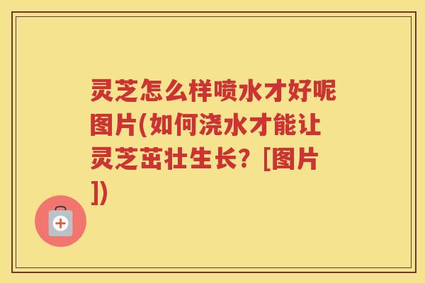灵芝怎么样喷水才好呢图片(如何浇水才能让灵芝茁壮生长？[图片])