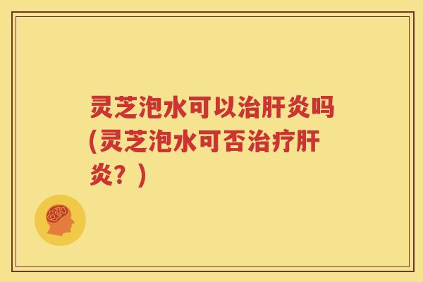 灵芝泡水可以治肝炎吗(灵芝泡水可否治疗肝炎？)