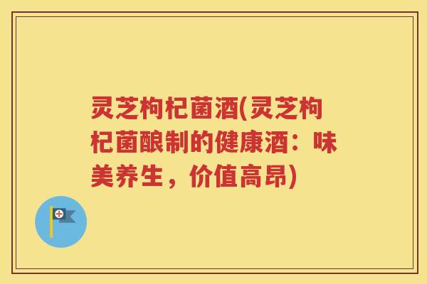 灵芝枸杞菌酒(灵芝枸杞菌酿制的健康酒：味美养生，价值高昂)
