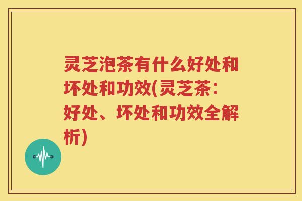 灵芝泡茶有什么好处和坏处和功效(灵芝茶：好处、坏处和功效全解析)