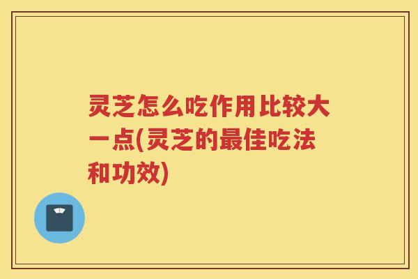 灵芝怎么吃作用比较大一点(灵芝的最佳吃法和功效)