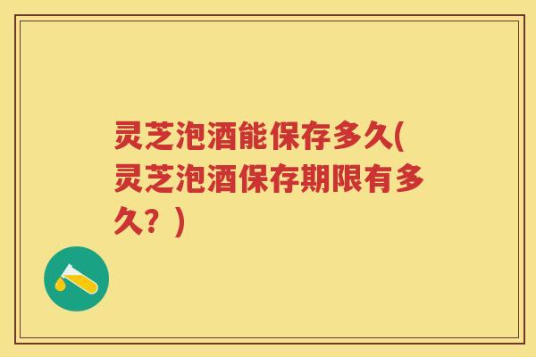 灵芝泡酒能保存多久(灵芝泡酒保存期限有多久？)