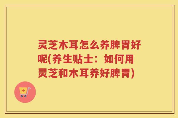 灵芝木耳怎么养脾胃好呢(养生贴士：如何用灵芝和木耳养好脾胃)