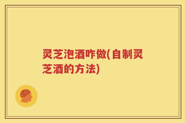 灵芝泡酒咋做(自制灵芝酒的方法)
