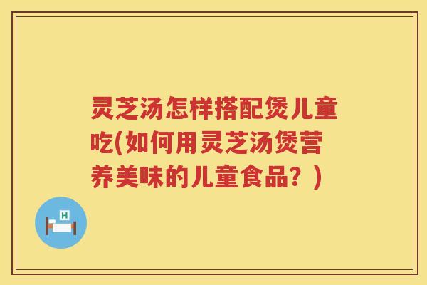 灵芝汤怎样搭配煲儿童吃(如何用灵芝汤煲营养美味的儿童食品？)
