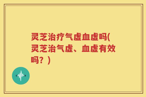 灵芝治疗气虚血虚吗(灵芝治气虚、血虚有效吗？)