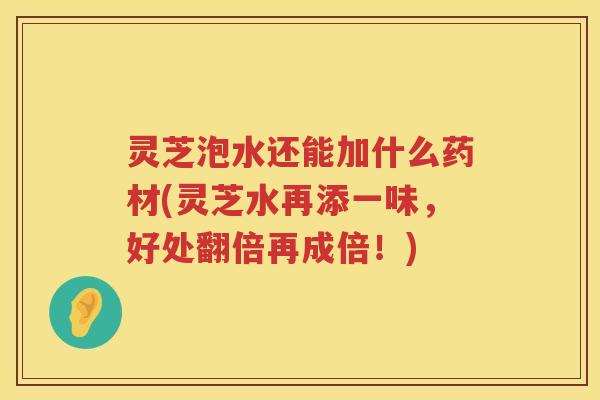 灵芝泡水还能加什么药材(灵芝水再添一味，好处翻倍再成倍！)