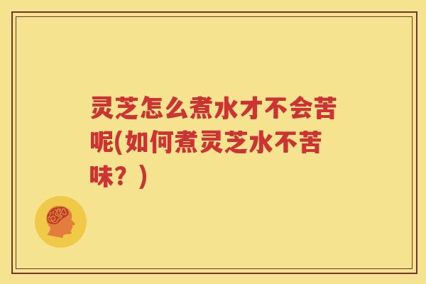 灵芝怎么煮水才不会苦呢(如何煮灵芝水不苦味？)