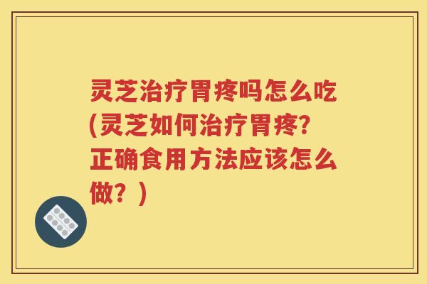 灵芝治疗胃疼吗怎么吃(灵芝如何治疗胃疼？正确食用方法应该怎么做？)