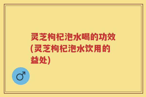 灵芝枸杞泡水喝的功效(灵芝枸杞泡水饮用的益处)