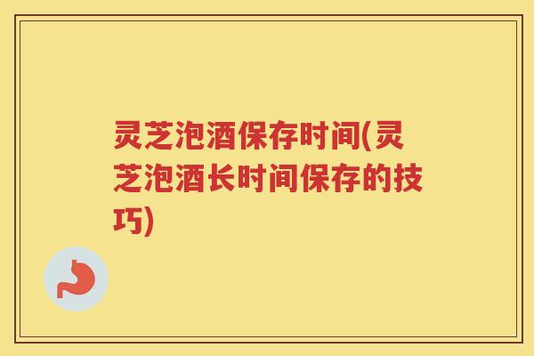灵芝泡酒保存时间(灵芝泡酒长时间保存的技巧)