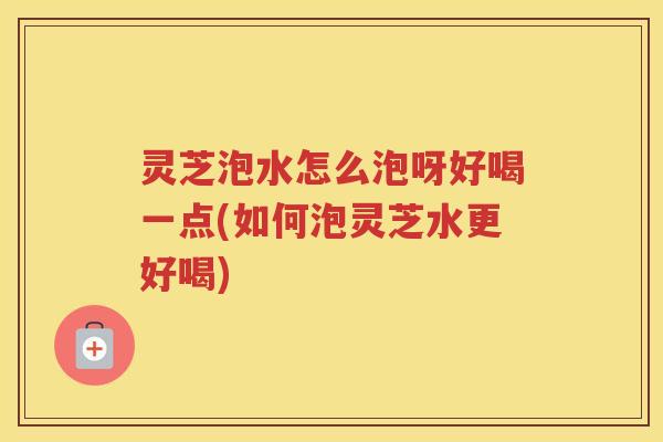 灵芝泡水怎么泡呀好喝一点(如何泡灵芝水更好喝)