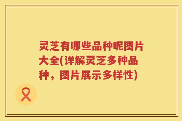 灵芝有哪些品种呢图片大全(详解灵芝多种品种，图片展示多样性)