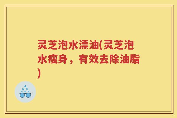 灵芝泡水漂油(灵芝泡水瘦身，有效去除油脂)
