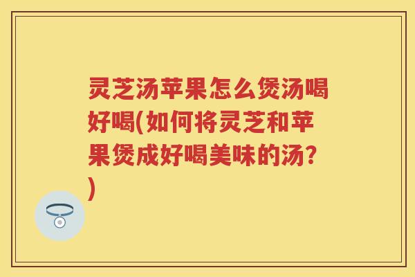 灵芝汤苹果怎么煲汤喝好喝(如何将灵芝和苹果煲成好喝美味的汤？)
