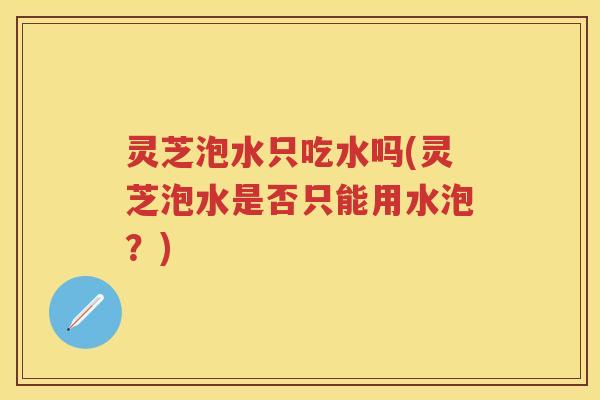 灵芝泡水只吃水吗(灵芝泡水是否只能用水泡？)