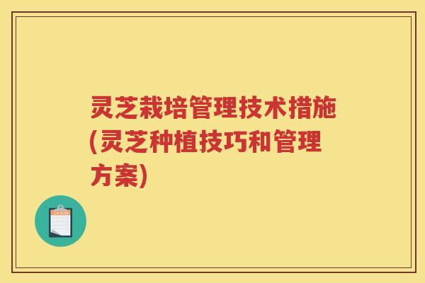 灵芝栽培管理技术措施(灵芝种植技巧和管理方案)