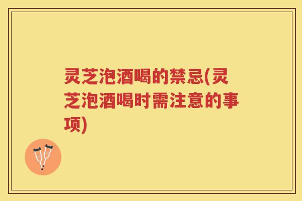 灵芝泡酒喝的禁忌(灵芝泡酒喝时需注意的事项)