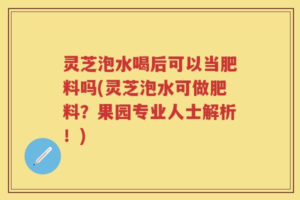 灵芝泡水喝后可以当肥料吗(灵芝泡水可做肥料？果园专业人士解析！)