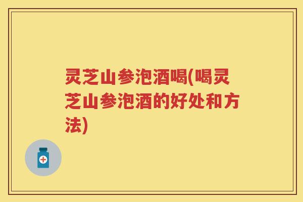 灵芝山参泡酒喝(喝灵芝山参泡酒的好处和方法)