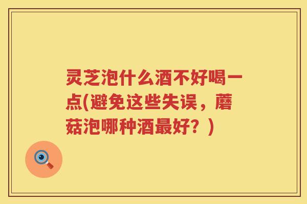 灵芝泡什么酒不好喝一点(避免这些失误，蘑菇泡哪种酒最好？)
