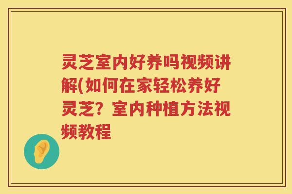 灵芝室内好养吗视频讲解(如何在家轻松养好灵芝？室内种植方法视频教程