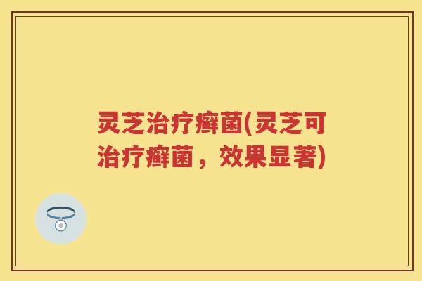 灵芝治疗癣菌(灵芝可治疗癣菌，效果显著)