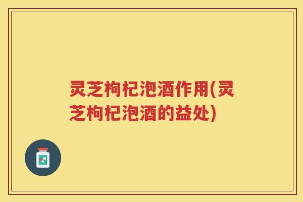 灵芝枸杞泡酒作用(灵芝枸杞泡酒的益处)