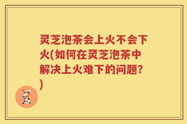 灵芝泡茶会上火不会下火(如何在灵芝泡茶中解决上火难下的问题？)