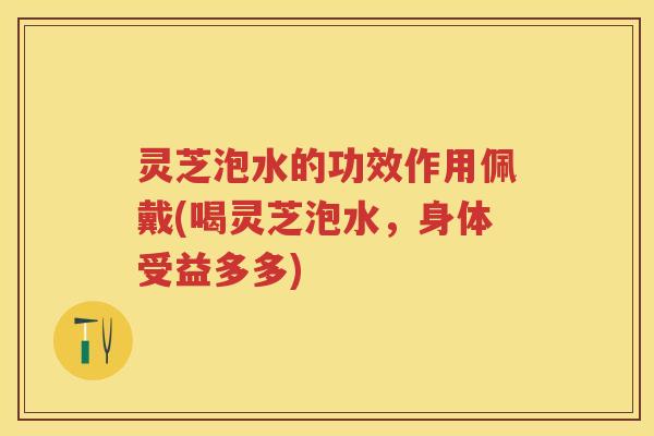 灵芝泡水的功效作用佩戴(喝灵芝泡水，身体受益多多)