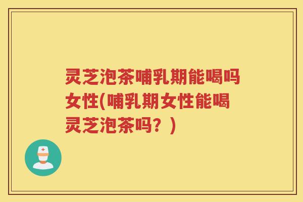 灵芝泡茶哺乳期能喝吗女性(哺乳期女性能喝灵芝泡茶吗？)