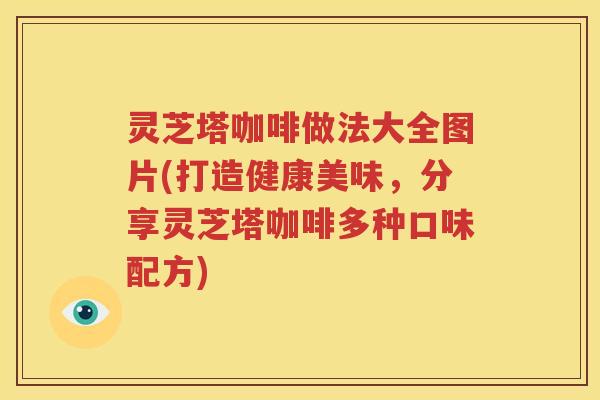 灵芝塔咖啡做法大全图片(打造健康美味，分享灵芝塔咖啡多种口味配方)