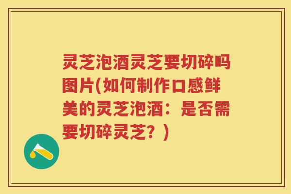 灵芝泡酒灵芝要切碎吗图片(如何制作口感鲜美的灵芝泡酒：是否需要切碎灵芝？)