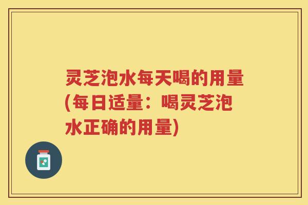 灵芝泡水每天喝的用量(每日适量：喝灵芝泡水正确的用量)
