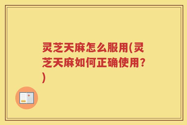灵芝天麻怎么服用(灵芝天麻如何正确使用？)