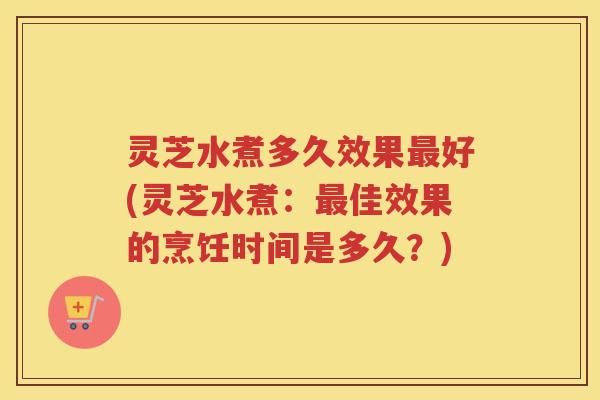 灵芝水煮多久效果最好(灵芝水煮：最佳效果的烹饪时间是多久？)