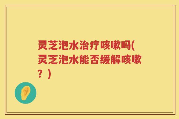 灵芝泡水治疗咳嗽吗(灵芝泡水能否缓解咳嗽？)