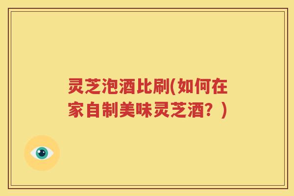 灵芝泡酒比刷(如何在家自制美味灵芝酒？)