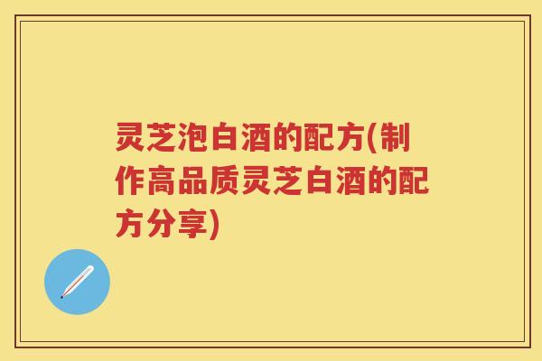 灵芝泡白酒的配方(制作高品质灵芝白酒的配方分享)