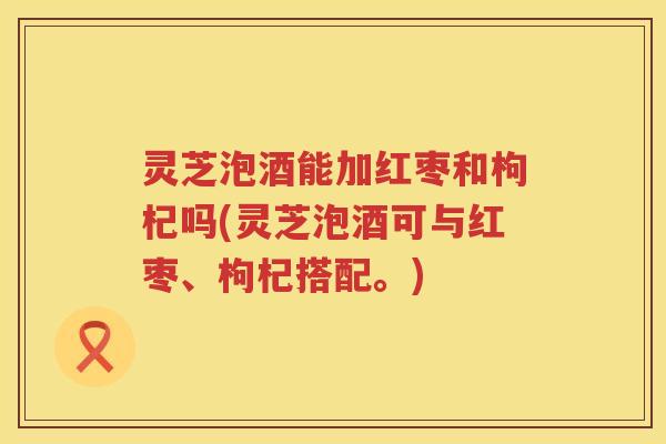 灵芝泡酒能加红枣和枸杞吗(灵芝泡酒可与红枣、枸杞搭配。)