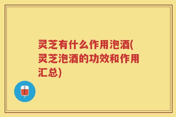 灵芝有什么作用泡酒(灵芝泡酒的功效和作用汇总)