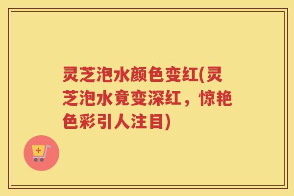 灵芝泡水颜色变红(灵芝泡水竟变深红,惊艳色彩引人注目) 灵芝泡水颜色变红(灵芝泡水竟变深红,惊艳色彩引人注目)