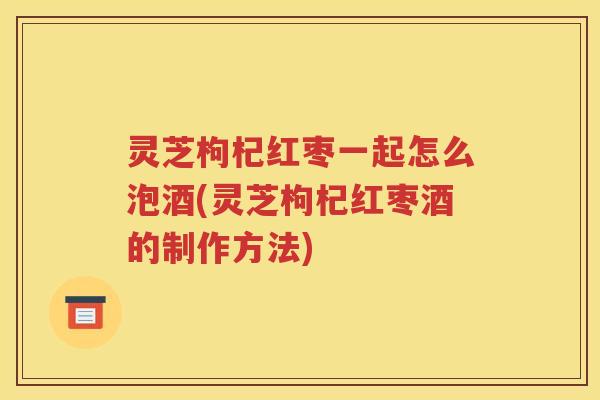 灵芝枸杞红枣一起怎么泡酒(灵芝枸杞红枣酒的制作方法)