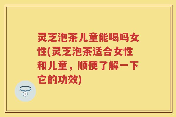 灵芝泡茶儿童能喝吗女性(灵芝泡茶适合女性和儿童，顺便了解一下它的功效)