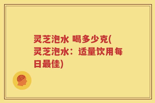 灵芝泡水 喝多少克(灵芝泡水：适量饮用每日最佳)