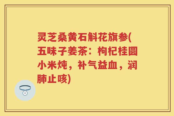 灵芝桑黄石斛花旗参(五味子姜茶：枸杞桂圆小米炖，补气益血，润肺止咳)