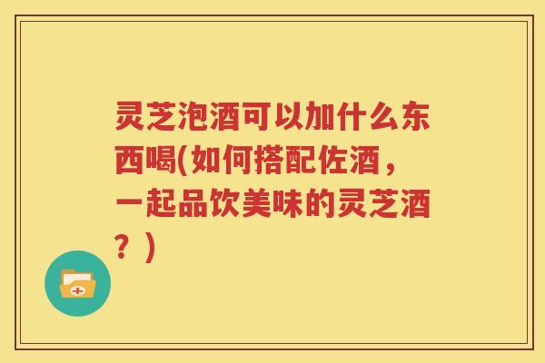 灵芝泡酒可以加什么东西喝(如何搭配佐酒，一起品饮美味的灵芝酒？)