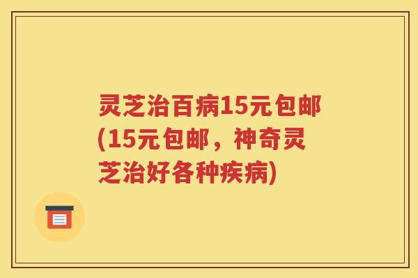 灵芝治百病15元包邮(15元包邮，神奇灵芝治好各种疾病)